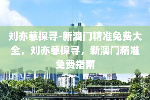 刘亦菲探寻-新澳门精准免费大全，刘亦菲探寻，新澳门精准免费指南