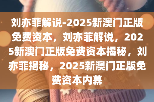 刘亦菲解说-2025新澳门正版免费资本，刘亦菲解说，2025新澳门正版免费资本揭秘，刘亦菲揭秘，2025新澳门正版免费资本内幕