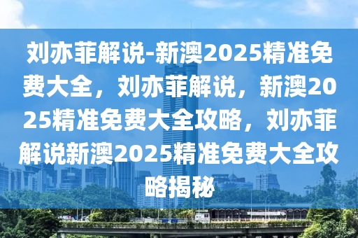 刘亦菲解说-新澳2025精准免费大全，刘亦菲解说，新澳2025精准免费大全攻略，刘亦菲解说新澳2025精准免费大全攻略揭秘