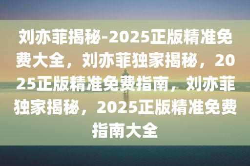 刘亦菲揭秘-2025正版精准免费大全，刘亦菲独家揭秘，2025正版精准免费指南，刘亦菲独家揭秘，2025正版精准免费指南大全
