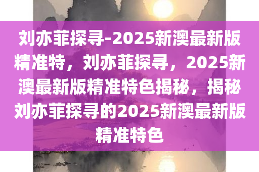 刘亦菲探寻-2025新澳最新版精准特，刘亦菲探寻，2025新澳最新版精准特色揭秘，揭秘刘亦菲探寻的2025新澳最新版精准特色