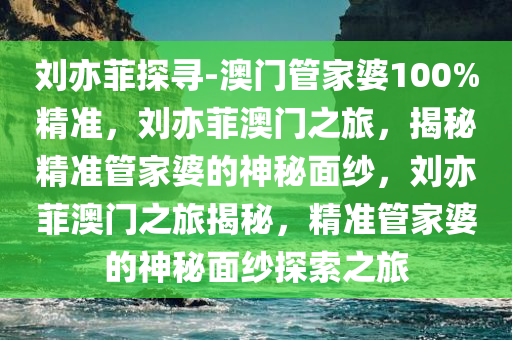 刘亦菲探寻-澳门管家婆100%精准，刘亦菲澳门之旅，揭秘精准管家婆的神秘面纱，刘亦菲澳门之旅揭秘，精准管家婆的神秘面纱探索之旅