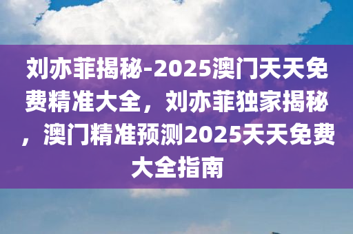 刘亦菲揭秘-2025澳门天天免费精准大全，刘亦菲独家揭秘，澳门精准预测2025天天免费大全指南