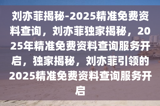 刘亦菲揭秘-2025精准免费资料查询，刘亦菲独家揭秘，2025年精准免费资料查询服务开启，独家揭秘，刘亦菲引领的2025精准免费资料查询服务开启