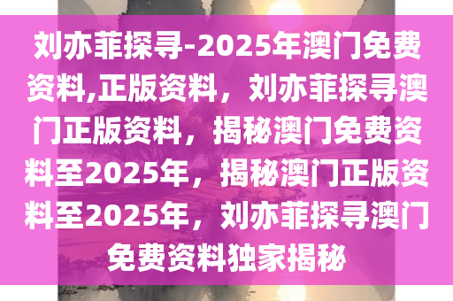 刘亦菲探寻-2025年澳门免费资料,正版资料，刘亦菲探寻澳门正版资料，揭秘澳门免费资料至2025年，揭秘澳门正版资料至2025年，刘亦菲探寻澳门免费资料独家揭秘