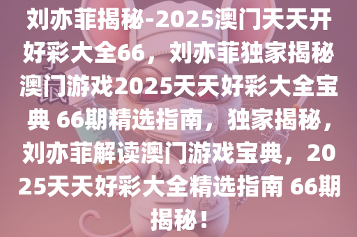 刘亦菲揭秘-2025澳门天天开好彩大全66，刘亦菲独家揭秘澳门游戏2025天天好彩大全宝典 66期精选指南，独家揭秘，刘亦菲解读澳门游戏宝典，2025天天好彩大全精选指南 66期揭秘！