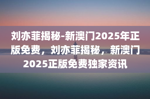 刘亦菲揭秘-新澳门2025年正版免费，刘亦菲揭秘，新澳门2025正版免费独家资讯