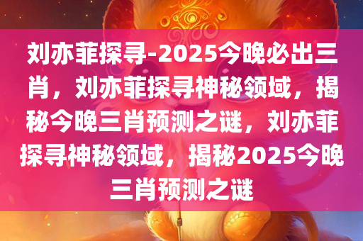 刘亦菲探寻-2025今晚必出三肖，刘亦菲探寻神秘领域，揭秘今晚三肖预测之谜，刘亦菲探寻神秘领域，揭秘2025今晚三肖预测之谜