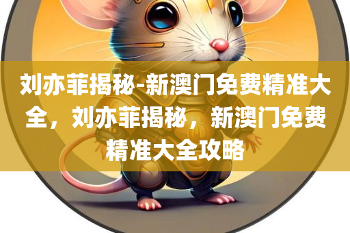 刘亦菲揭秘-新澳门免费精准大全，刘亦菲揭秘，新澳门免费精准大全攻略，刘亦菲揭秘新澳门免费精准大全攻略秘籍