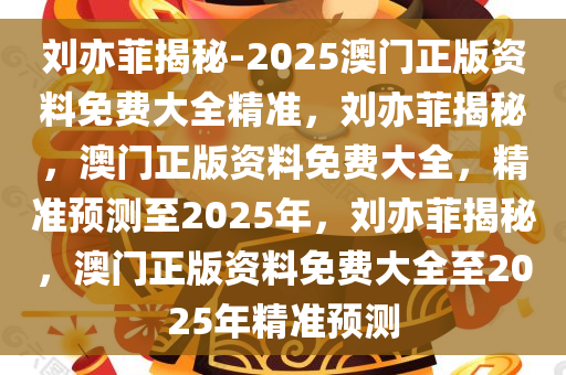 刘亦菲揭秘-2025澳门正版资料免费大全精准，刘亦菲揭秘，澳门正版资料免费大全，精准预测至2025年，刘亦菲揭秘，澳门正版资料免费大全至2025年精准预测