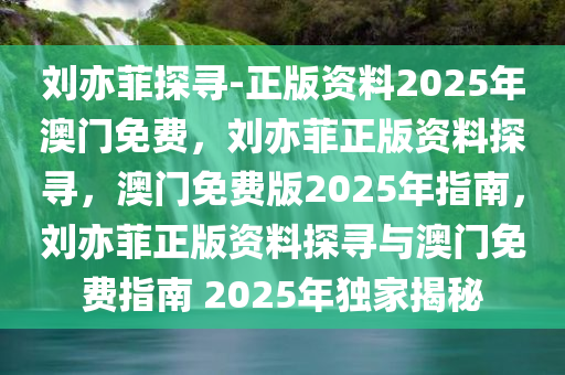 刘亦菲探寻-正版资料2025年澳门免费，刘亦菲正版资料探寻，澳门免费版2025年指南，刘亦菲正版资料探寻与澳门免费指南 2025年独家揭秘