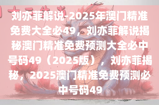 刘亦菲解说-2025年澳门精准免费大全必49，刘亦菲解说揭秘澳门精准免费预测大全必中号码49（2025版），刘亦菲揭秘，2025澳门精准免费预测必中号码49