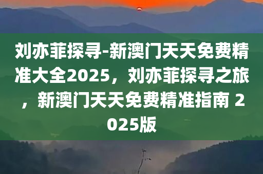刘亦菲探寻-新澳门天天免费精准大全2025，刘亦菲探寻之旅，新澳门天天免费精准指南 2025版，刘亦菲探寻之旅，新澳门天天免费精准指南 2025版