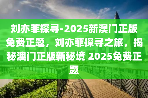 刘亦菲探寻-2025新澳门正版免费正题，刘亦菲探寻之旅，揭秘澳门正版新秘境 2025免费正题，揭秘澳门正版新秘境，刘亦菲探寻之旅 2025免费探索正题启动