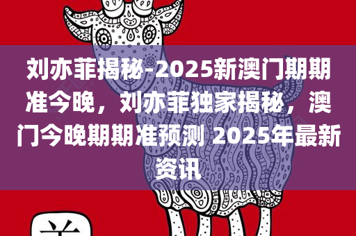 刘亦菲揭秘-2025新澳门期期准今晚，刘亦菲独家揭秘，澳门今晚期期准预测 2025年最新资讯，刘亦菲独家揭秘，澳门期期准预测 2025最新资讯今晚揭晓