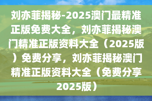 刘亦菲揭秘-2025澳门最精准正版免费大全，刘亦菲揭秘澳门精准正版资料大全（2025版）免费分享，刘亦菲揭秘澳门精准正版资料大全（免费分享2025版）