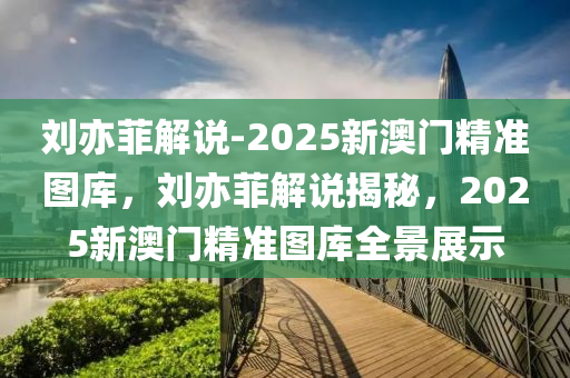 刘亦菲解说-2025新澳门精准图库，刘亦菲解说揭秘，2025新澳门精准图库全景展示，刘亦菲揭秘，2025新澳门精准图库全景展示与深度解读