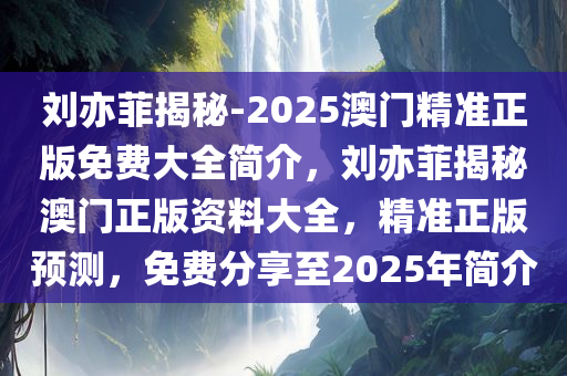 刘亦菲揭秘-2025澳门精准正版免费大全简介，刘亦菲揭秘澳门正版资料大全，精准正版预测，免费分享至2025年简介，揭秘刘亦菲与澳门正版资料的秘密，2025年精准预测免费分享