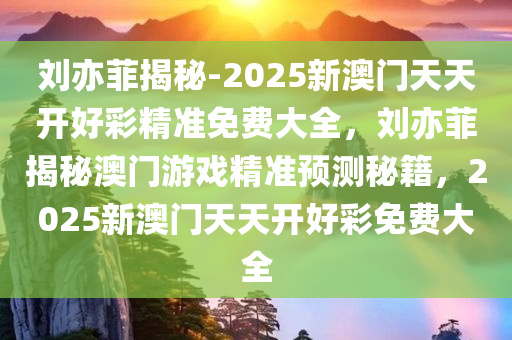 刘亦菲揭秘-2025新澳门天天开好彩精准免费大全，刘亦菲揭秘澳门游戏精准预测秘籍，2025新澳门天天开好彩免费大全，揭秘刘亦菲与澳门游戏，精准预测秘籍及免费好彩大全 2025版