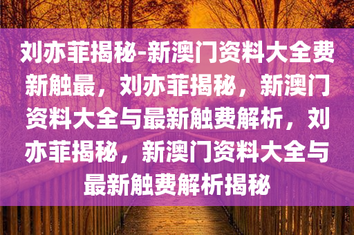 刘亦菲揭秘-新澳门资料大全费新触最，刘亦菲揭秘，新澳门资料大全与最新触费解析，刘亦菲揭秘，新澳门资料大全与最新触费解析揭秘