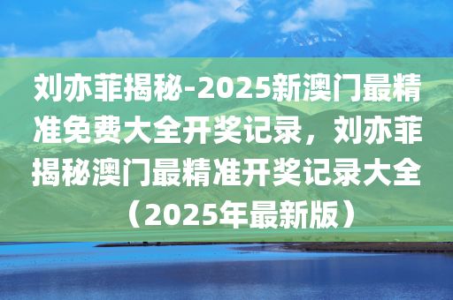 刘亦菲揭秘-2025新澳门最精准免费大全开奖记录，刘亦菲揭秘澳门最精准开奖记录大全（2025年最新版）