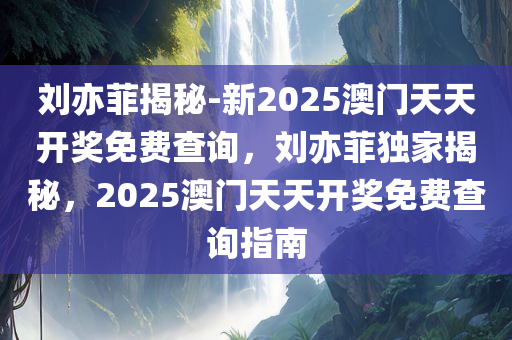 刘亦菲揭秘-新2025澳门天天开奖免费查询，刘亦菲独家揭秘，2025澳门天天开奖免费查询指南