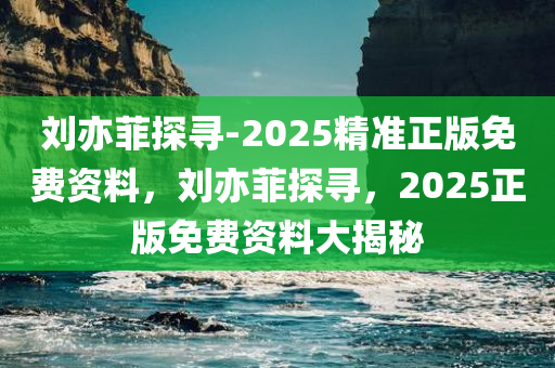 刘亦菲探寻-2025精准正版免费资料，刘亦菲探寻，2025正版免费资料大揭秘，揭秘刘亦菲探寻之旅，2025正版免费资料大解密