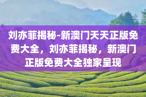 刘亦菲揭秘-新澳门天天正版免费大全，刘亦菲揭秘，新澳门正版免费大全独家呈现，独家揭秘，刘亦菲与澳门正版免费大全的独家呈现