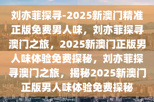 刘亦菲探寻-2025新澳门精准正版免费男人味，刘亦菲探寻澳门之旅，2025新澳门正版男人味体验免费探秘，刘亦菲探寻澳门之旅，揭秘2025新澳门正版男人味体验免费探秘