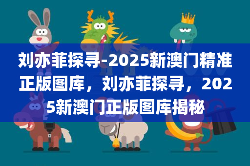 刘亦菲探寻-2025新澳门精准正版图库，刘亦菲探寻，2025新澳门正版图库揭秘，揭秘刘亦菲探寻之旅，2025新澳门正版图库独家揭秘