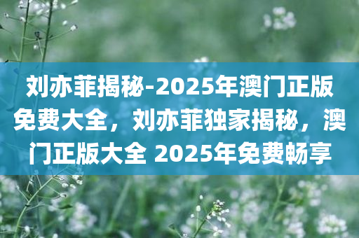 刘亦菲揭秘-2025年澳门正版免费大全，刘亦菲独家揭秘，澳门正版大全 2025年免费畅享