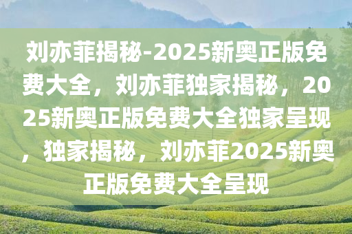 刘亦菲揭秘-2025新奥正版免费大全，刘亦菲独家揭秘，2025新奥正版免费大全独家呈现，独家揭秘，刘亦菲2025新奥正版免费大全呈现