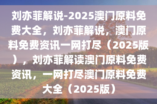 刘亦菲解说-2025澳门原料免费大全，刘亦菲解说，澳门原料免费资讯一网打尽（2025版），刘亦菲解读澳门原料免费资讯，一网打尽澳门原料免费大全（2025版）