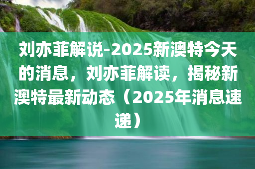 刘亦菲解说-2025新澳特今天的消息，刘亦菲解读，揭秘新澳特最新动态（2025年消息速递）