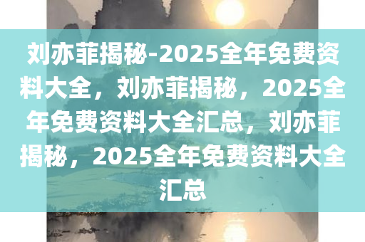 刘亦菲揭秘-2025全年免费资料大全，刘亦菲揭秘，2025全年免费资料大全汇总，刘亦菲揭秘，2025全年免费资料大全汇总