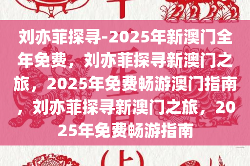 刘亦菲探寻-2025年新澳门全年免费，刘亦菲探寻新澳门之旅，2025年免费畅游澳门指南，刘亦菲探寻新澳门之旅，2025年免费畅游指南