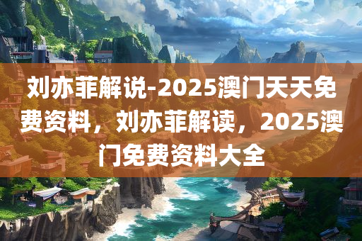 刘亦菲解说-2025澳门天天免费资料，刘亦菲解读，2025澳门免费资料大全，刘亦菲解读澳门免费资料大全（2025版）