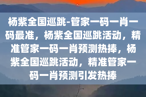 杨紫全国巡跳-管家一码一肖一码最准，杨紫全国巡跳活动，精准管家一码一肖预测热捧，杨紫全国巡跳活动，精准管家一码一肖预测引发热捧