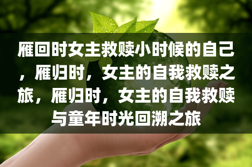 雁回时女主救赎小时候的自己，雁归时，女主的自我救赎之旅，雁归时，女主的自我救赎与童年时光回溯之旅