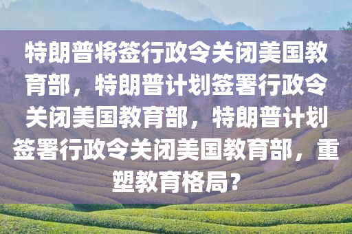 特朗普将签行政令关闭美国教育部，特朗普计划签署行政令关闭美国教育部，特朗普计划签署行政令关闭美国教育部，重塑教育格局？