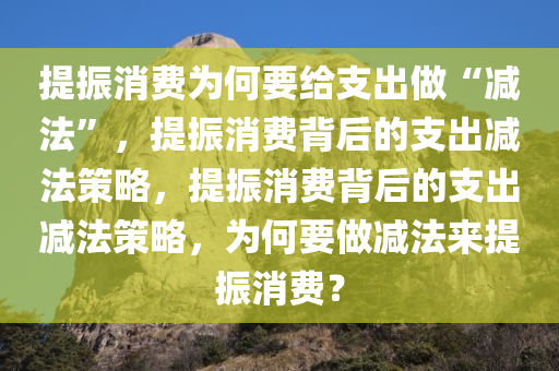 提振消费为何要给支出做“减法”，提振消费背后的支出减法策略，提振消费背后的支出减法策略，为何要做减法来提振消费？
