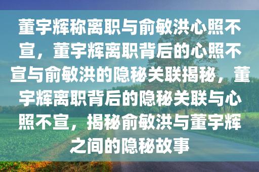 董宇辉称离职与俞敏洪心照不宣，董宇辉离职背后的心照不宣与俞敏洪的隐秘关联揭秘，董宇辉离职背后的隐秘关联与心照不宣，揭秘俞敏洪与董宇辉之间的隐秘故事