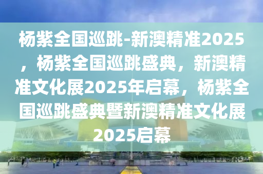 杨紫全国巡跳-新澳精准2025，杨紫全国巡跳盛典，新澳精准文化展2025年启幕，杨紫全国巡跳盛典暨新澳精准文化展2025启幕