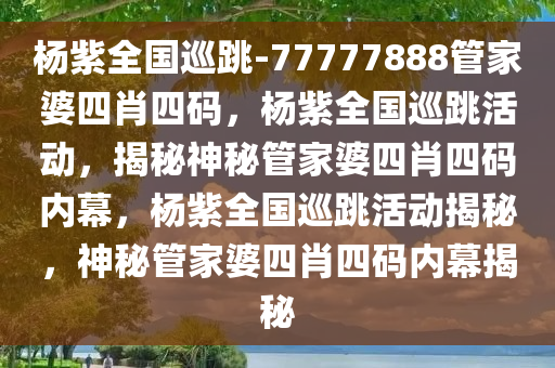 杨紫全国巡跳-77777888管家婆四肖四码，杨紫全国巡跳活动，揭秘神秘管家婆四肖四码内幕，杨紫全国巡跳活动揭秘，神秘管家婆四肖四码内幕揭秘