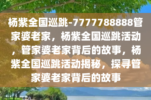 杨紫全国巡跳-7777788888管家婆老家，杨紫全国巡跳活动，管家婆老家背后的故事，杨紫全国巡跳活动揭秘，探寻管家婆老家背后的故事