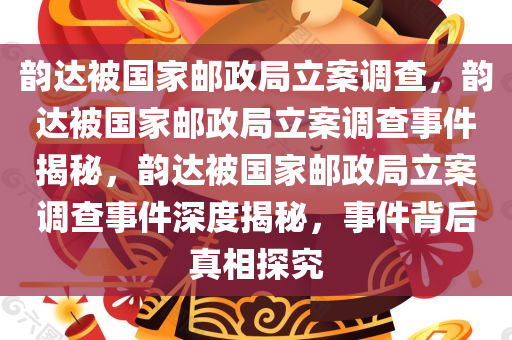 韵达被国家邮政局立案调查，韵达被国家邮政局立案调查事件揭秘，韵达被国家邮政局立案调查事件深度揭秘，事件背后真相探究
