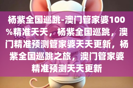 杨紫全国巡跳-澳门管家婆100%精准天天，杨紫全国巡跳，澳门精准预测管家婆天天更新，杨紫全国巡跳之旅，澳门管家婆精准预测天天更新