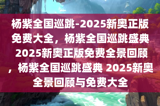 杨紫全国巡跳-2025新奥正版免费大全，杨紫全国巡跳盛典 2025新奥正版免费全景回顾，杨紫全国巡跳盛典 2025新奥全景回顾与免费大全
