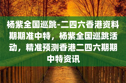 杨紫全国巡跳-二四六香港资料期期准中特，杨紫全国巡跳活动，精准预测香港二四六期期中特资讯，杨紫全国巡跳活动，精准预测香港二四六期期中特资讯揭秘