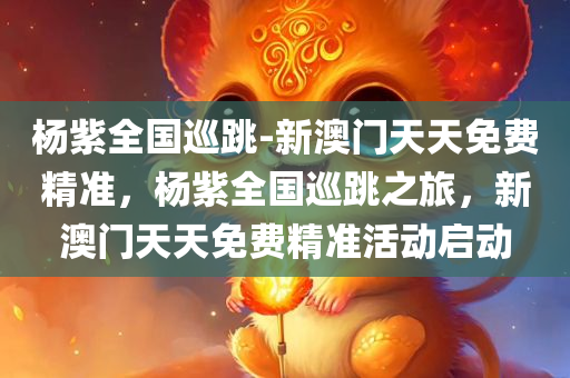 杨紫全国巡跳-新澳门天天免费精准，杨紫全国巡跳之旅，新澳门天天免费精准活动启动